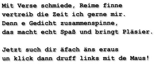 Mit Verse schmiede, Reime finne vertreib die Zeit ich gerne mir. Denn e Gedicht zusammenspinne, das macht echt Spaß und bringt Pläsier.  Jetzt such dir äfach äns eraus un klick dann druff links mit de Maus!
