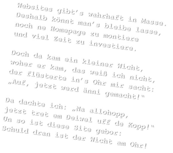 Websites gibt’s wahrhaft in Masse. Deshalb könnt man’s bleibe lasse, noch ne Homepage zu montiere und viel Zeit zu investiere.  Doch da kam ein kleiner Wicht, woher er kam, das weiß ich nicht, der flüsterte in’s Ohr mir sacht: „Auf, jetzt werd änni gemacht!“  Da dachte ich: „Na allohopp, jetzt tret em Deiwel uff de Kopp!“ Un so ist diese Site gebor: Schuld dran ist der Wicht am Ohr!